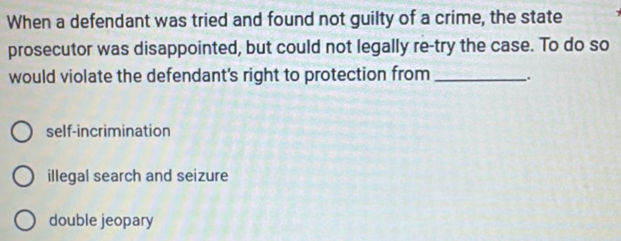 When a defendant was tried and found not guilty of a crime, the state
prosecutor was disappointed, but could not legally re-try the case. To do so
would violate the defendant's right to protection from_
_.
self-incrimination
illegal search and seizure
double jeopary