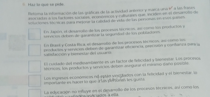 Haz lo que se pide.
Retoma la información de las gráficas de la actividad anterior y marca una a las frases
asociadas a los factores sociales, económicos y culturales que, inciden en el desarrollo de
soluciones técnicas para mejorar la calidad de vida de las personas en esos países.
En Japón, el desarrollo de los procesos técnicos, así como los productos y
servicios deben de garantizar la seguridad de los pobladores.
En Brasil y Costa Rica, el desarrollo de los procesos técnicos, así como los
productos y servicios deben de garantizar eficiencia, precisión y confianza para la
satisfacción y bienestar del usuario.
El cuidado del medioambiente es un factor de felicidad y bienestar. Los procesos
técnicos, los productos y servicios deben asegurar el mínimo daño posible.
Los ingresos económicos nó están vinculados con la felicidad y el bienestar, lo
importante es hacer lo que a las personas les gusta
La educación no influye en el desarrollo de los procesos técnicos, así como los
c e ntdos asociados a ella