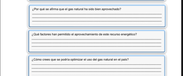 ¿Por qué se afirma que el gas natural ha sido bien aprovechado? 
_ 
_ 
_ 
__ 
Qué factores han permitido el aprovechamiento de este recurso energético? 
_ 
_ 
_ 
_ 
_ 
_ 
¿Cómo crees que se podría optimizar el uso del gas natural en el país? 
_ 
_ 
_ 
_ 
_