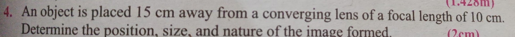 (1.428m) 
4. An object is placed 15 cm away from a converging lens of a focal length of 10 cm. 
Determine the position, size, and nature of the image formed. (2cm)