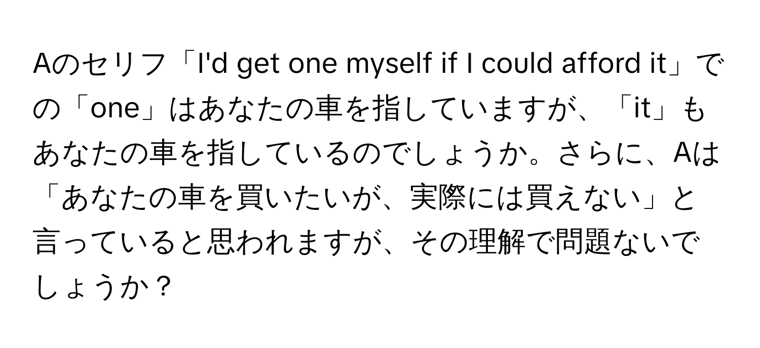 Aのセリフ「I'd get one myself if I could afford it」での「one」はあなたの車を指していますが、「it」もあなたの車を指しているのでしょうか。さらに、Aは「あなたの車を買いたいが、実際には買えない」と言っていると思われますが、その理解で問題ないでしょうか？