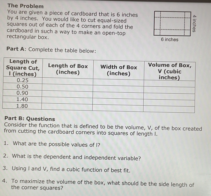 The Problem 
You are given a piece of cardboard that is 6 inches
by 4 inches. You would like to cut equal-sized 
squares out of each of the 4 corners and fold the 
cardboard in such a way to make an open-top 
rectangular box. 
Part A: Complete the table below: 
Part B: Questions 
Consider the function that is defined to be the volume, V, of the box created 
from cutting the cardboard corners into squares of length I. 
1. What are the possible values of I? 
2. What is the dependent and independent variable? 
3. Using I and V, find a cubic function of best fit. 
4. To maximize the volume of the box, what should be the side length of 
the corner squares?