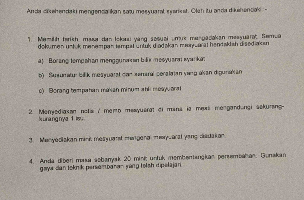 Anda dikehendaki mengendalikan satu mesyuarat syarikat. Oleh itu anda dikehendaki :- 
1. Memilih tarikh, masa dan lokasi yang sesuai untuk mengadakan mesyuarat. Semua 
dokumen untuk menempah tempat untuk diadakan mesyuarat hendaklah disediakan. 
a) Borang tempahan menggunakan bilik mesyuarat syarikat 
b) Susunatur bilik mesyuarat dan senaral peralatan yang akan digunakan 
c) Borang tempahan makan minum ahli mesyuarat 
2. Menyediakan notis / memo mesyuarat di mana ia mesti mengandungi sekurang- 
kurangnya 1 isu. 
3. Menyediakan minit mesyuarat mengenai mesyuarat yang diadakan. 
4. Anda diberi masa sebanyak 20 minit untuk membentangkan persembahan. Gunakan 
gaya dan teknik persembahan yang telah dipelajari.