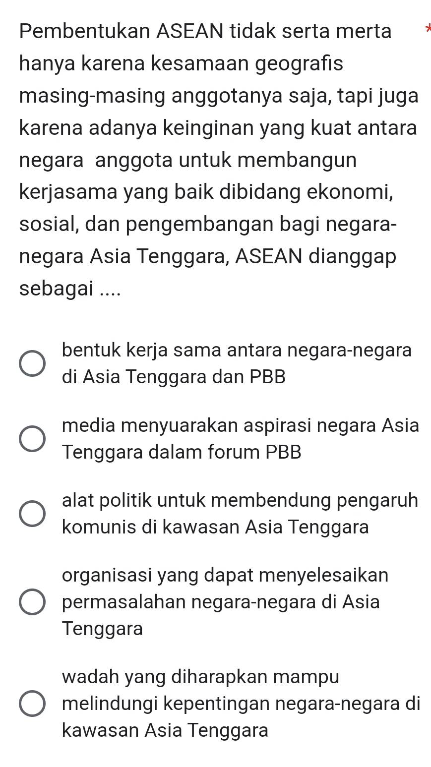 Pembentukan ASEAN tidak serta merta y
hanya karena kesamaan geografıs
masing-masing anggotanya saja, tapi juga
karena adanya keinginan yang kuat antara
negara anggota untuk membangun
kerjasama yang baik dibidang ekonomi,
sosial, dan pengembangan bagi negara-
negara Asia Tenggara, ASEAN dianggap
sebagai ....
bentuk kerja sama antara negara-negara
di Asia Tenggara dan PBB
media menyuarakan aspirasi negara Asia
Tenggara dalam forum PBB
alat politik untuk membendung pengaruh
komunis di kawasan Asia Tenggara
organisasi yang dapat menyelesaikan
permasalahan negara-negara di Asia
Tenggara
wadah yang diharapkan mampu
melindungi kepentingan negara-negara di
kawasan Asia Tenggara