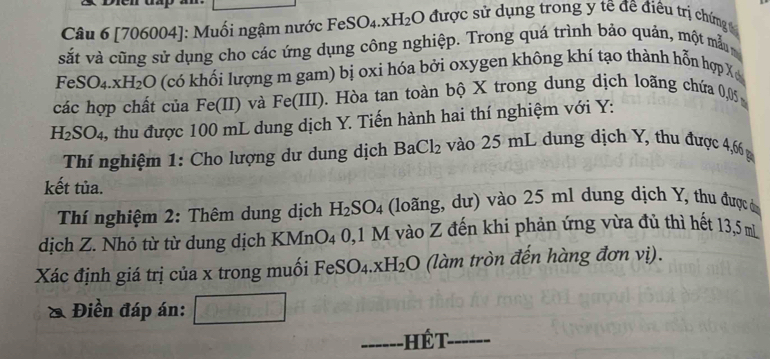 [706004]: Muối ngậm nước Fe SO_4 xH_2 O 9 được sử dụng trong y tế đề điều trị chứng 
vsắt và cũng sử dụng cho các ứng dụng công nghiệp. Trong quá trình bảo quản, một mẫ
FeSO_4.xH_2O (có khối lượng m gam) bị oxi hóa bởi oxygen không khí tạo thành hỗn hợp X
các hợp chất của Fe(II) và Fe(III ). Hòa tan toàn bộ X trong dung dịch loãng chứa 0,05
H_2SO_4 3, thu được 100 mL dung dịch Y. Tiến hành hai thí nghiệm với Y : 
Thí nghiệm 1: Cho lượng dư dung dịch Ba Cl_2 vào 25 mL dung dịch Y, thu được 4,66 g
kết tủa. 
Thí nghiệm 2: Thêm dung dịch H_2SO_4 (loãng, dư) vào 25 ml dung dịch Y, thu được ả 
dịch Z. Nhỏ từ từ dung dịch KMn )_4 0, 1 M vào Z đến khi phản ứng vừa đủ thì hết 13,5 m
Xác định giá trị của x trong muối FeSO_4.xH_2O (làm tròn đến hàng đơn vị). 
a Điền đáp án: 
_ 
hế t