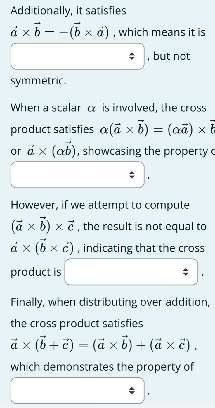 Additionally, it satisfies
vector a* vector b=-(vector b* vector a) , which means it is 
, but not 
symmetric. 
When a scalar α is involved, the cross 
product satisfies alpha (vector a* vector b)=(alpha vector a)* vector b
or vector a* (alpha vector b) , showcasing the property c
However, if we attempt to compute
(vector a* vector b)* vector c , the result is not equal to
vector a* (vector b* vector c) , indicating that the cross 
product is 
Finally, when distributing over addition, 
the cross product satisfies
vector a* (vector b+vector c)=(vector a* vector b)+(vector a* vector c), 
which demonstrates the property of