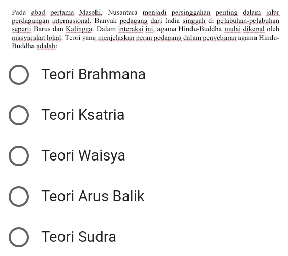 Pada abad pertama Masehi, Nusantara menjadi persinggahan penting dalam jalur
perdagangan internasional. Banyak pedagang dari India singgah di pelabuhan-pelabuhan
seperti Barus dan Kalingga. Dalam interaksi ini, agama Hindu-Buddha mulai dikenal oleh
masyarakat lokal. Teori yang menjelaskan peran pedagang dalam penyebaran agama Hindu-
Buddha adalah:
Teori Brahmana
Teori Ksatria
Teori Waisya
Teori Arus Balik
Teori Sudra