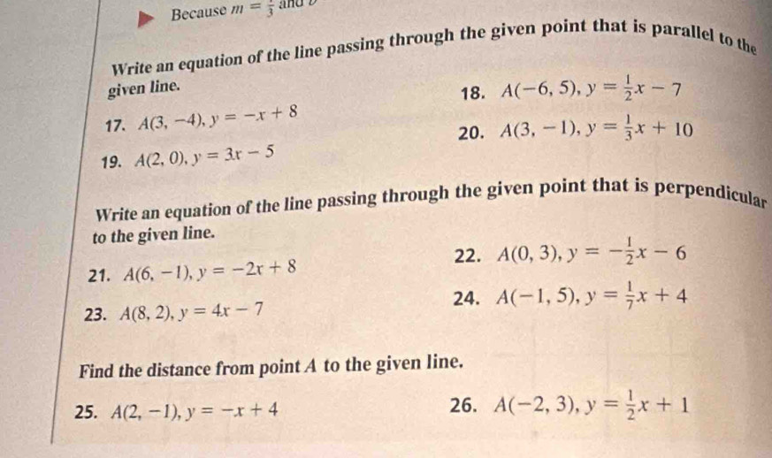 Because m=frac 3
Write an equation of the line passing through the given point that is parallel to the 
given line. 
18. A(-6,5), y= 1/2 x-7
17. A(3,-4), y=-x+8
20. A(3,-1), y= 1/3 x+10
19. A(2,0), y=3x-5
Write an equation of the line passing through the given point that is perpendicular 
to the given line. 
22. A(0,3), y=- 1/2 x-6
21. A(6,-1), y=-2x+8
23. A(8,2), y=4x-7
24. A(-1,5), y= 1/7 x+4
Find the distance from point A to the given line. 
25. A(2,-1), y=-x+4 26. A(-2,3), y= 1/2 x+1