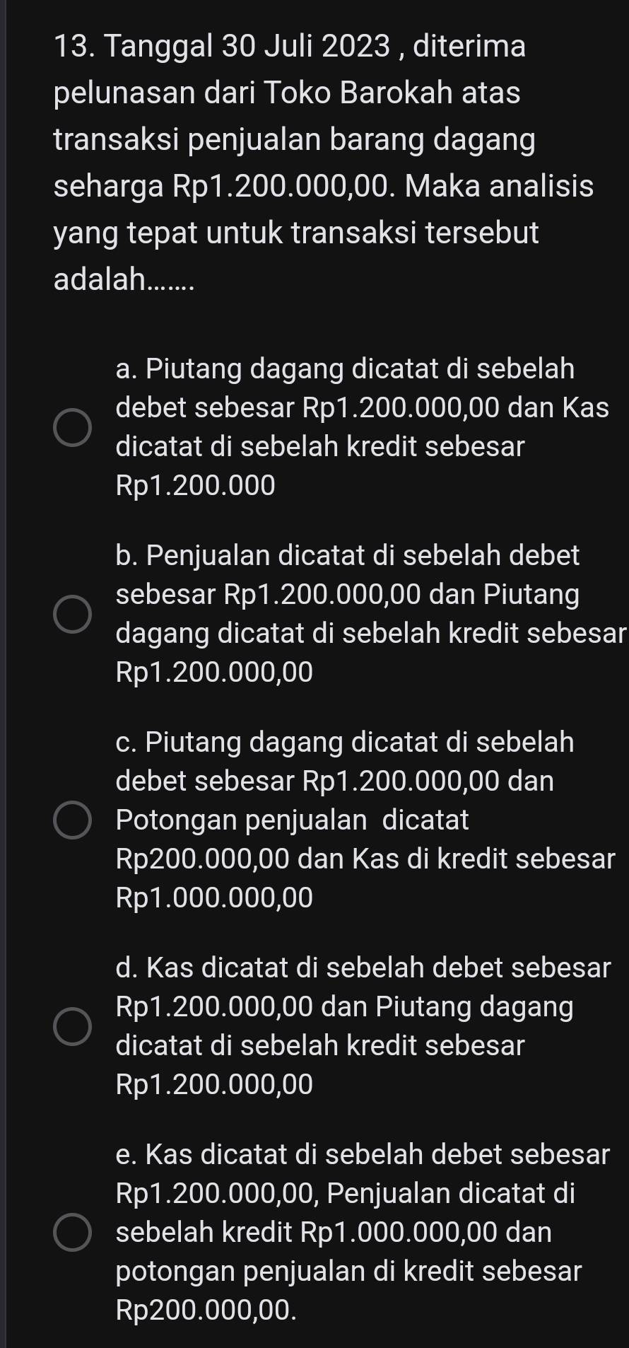 Tanggal 30 Juli 2023 , diterima
pelunasan dari Toko Barokah atas
transaksi penjualan barang dagang
seharga Rp1.200.000,00. Maka analisis
yang tepat untuk transaksi tersebut
adalah.......
a. Piutang dagang dicatat di sebelah
debet sebesar Rp1.200.000,00 dan Kas
dicatat di sebelah kredit sebesar
Rp1.200.000
b. Penjualan dicatat di sebelah debet
sebesar Rp1.200.000,00 dan Piutang
dagang dicatat di sebelah kredit sebesar
Rp1.200.000,00
c. Piutang dagang dicatat di sebelah
debet sebesar Rp1.200.000,00 dan
Potongan penjualan dicatat
Rp200.000,00 dan Kas di kredit sebesar
Rp1.000.000,00
d. Kas dicatat di sebelah debet sebesar
Rp1.200.000,00 dan Piutang dagang
dicatat di sebelah kredit sebesar
Rp1.200.000,00
e. Kas dicatat di sebelah debet sebesar
Rp1.200.000,00, Penjualan dicatat di
sebelah kredit Rp1.000.000,00 dan
potongan penjualan di kredit sebesar
Rp200.000,00.