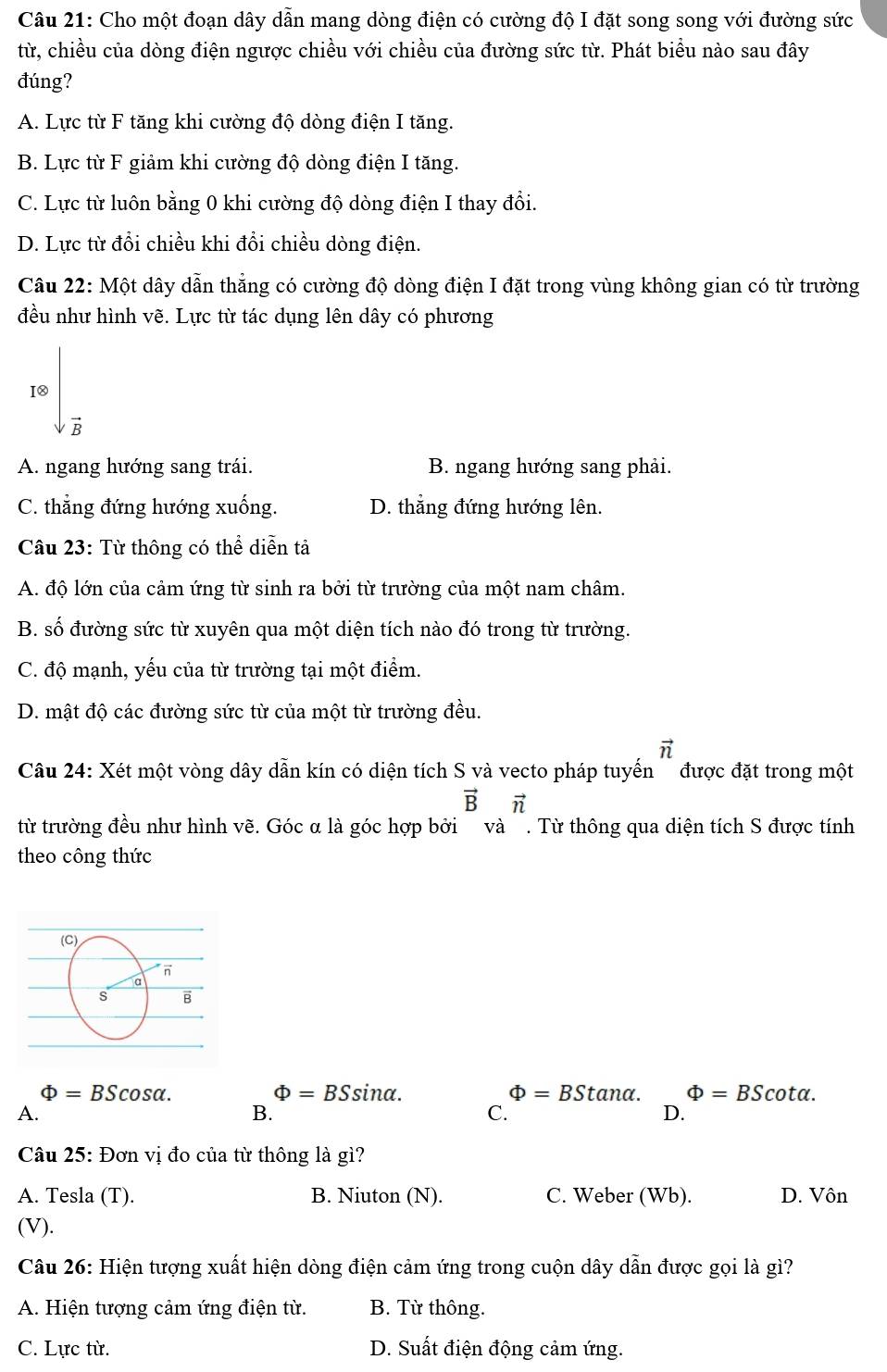 Cho một đoạn dây dẫn mang dòng điện có cường độ I đặt song song với đường sức
từ, chiều của dòng điện ngược chiều với chiều của đường sức từ. Phát biểu nào sau đây
đúng?
A. Lực từ F tăng khi cường độ dòng điện I tăng.
B. Lực từ F giảm khi cường độ dòng điện I tăng.
C. Lực từ luôn bằng 0 khi cường độ dòng điện I thay đổi.
D. Lực từ đổi chiều khi đổi chiều dòng điện.
Câu 22: Một dây dẫn thẳng có cường độ dòng điện I đặt trong vùng không gian có từ trường
đều như hình vẽ. Lực từ tác dụng lên dây có phương
I8
B
A. ngang hướng sang trái. B. ngang hướng sang phải.
C. thẳng đứng hướng xuống. D. thẳng đứng hướng lên.
Câu 23: Từ thông có thể diễn tả
A. độ lớn của cảm ứng từ sinh ra bởi từ trường của một nam châm.
B. số đường sức từ xuyên qua một diện tích nào đó trong từ trường.
C. độ mạnh, yếu của từ trường tại một điểm.
D. mật độ các đường sức từ của một từ trường đều.
vector n
Câu 24: Xét một vòng dây dẫn kín có diện tích S và vecto pháp tuyến  được đặt trong một
vector Bvector n
từ trường đều như hình vẽ. Góc α là góc hợp bởi và . Từ thông qua diện tích S được tính
theo công thức
Phi =BScos alpha .
Phi =BSsin alpha .
Phi =BStan alpha . Phi =BScot alpha .
A.
B.
C.
D.
Câu 25: Đơn vị đo của từ thông là gì?
A. Tesla (T). B. Niuton (N). C. Weber (Wb). D. Vôn
(V).
Câu 26: Hiện tượng xuất hiện dòng điện cảm ứng trong cuộn dây dẫn được gọi là gì?
A. Hiện tượng cảm ứng điện từ. B. Từ thông.
C. Lực từ. D. Suất điện động cảm ứng.