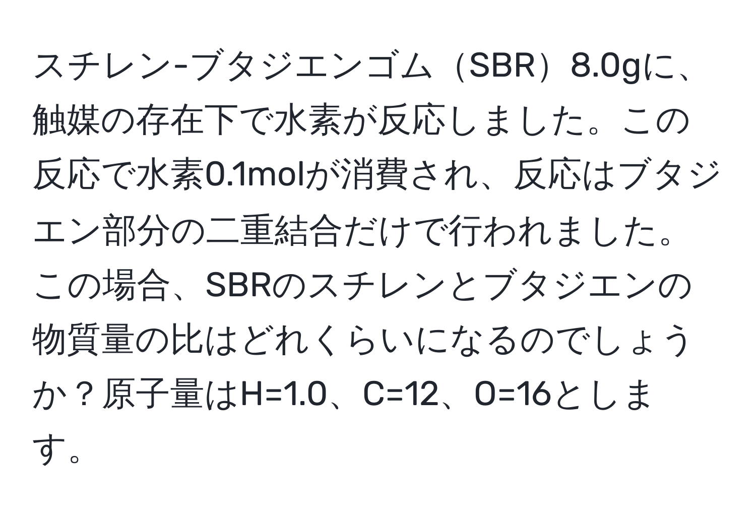 スチレン-ブタジエンゴムSBR8.0gに、触媒の存在下で水素が反応しました。この反応で水素0.1molが消費され、反応はブタジエン部分の二重結合だけで行われました。この場合、SBRのスチレンとブタジエンの物質量の比はどれくらいになるのでしょうか？原子量はH=1.0、C=12、O=16とします。