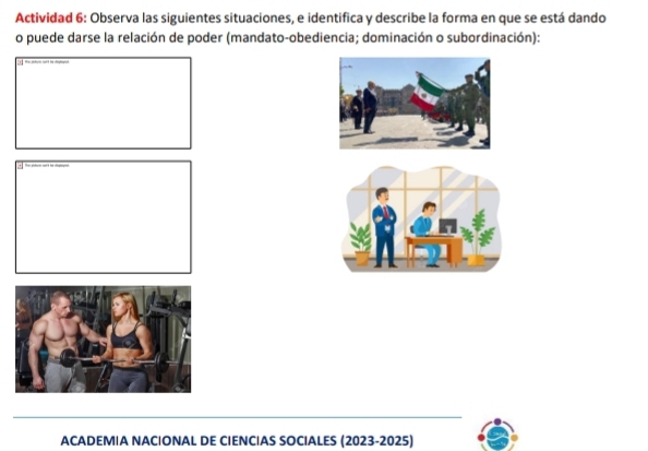 Actividad 6: Observa las siguientes situaciones, e identifica y describe la forma en que se está dando 
o puede darse la relación de poder (mandato-obediencia; dominación o subordinación): 
+ 
ACADEMIA NACIONAL DE CIENCIAS SOCIALES (2023-2025)