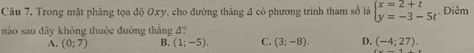 Trong mặt phẳng tọa độ Oxy, cho đường thẳng 4 có phương trình tham số là beginarrayl x=2+t y=-3-5tendarray.. Điểm
nào sau đây không thuộc đường thắng 4?
A. (0;7). B. (1;-5). C. (3;-8). D. (-4;27).