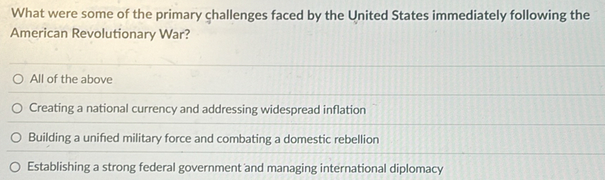 What were some of the primary challenges faced by the United States immediately following the
American Revolutionary War?
All of the above
Creating a national currency and addressing widespread inflation
Building a unified military force and combating a domestic rebellion
Establishing a strong federal government and managing international diplomacy