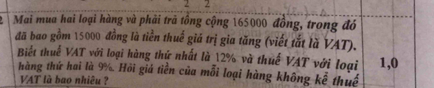 2 2 
Mai mua hai loại hàng và phải trã tồng cộng 165000 đồng, trong đó 
đã bao gồm 15000 đồng là tiền thuế giá trị gia tăng (viết tắt là VAT). 
Biết thuế VAT với loại hàng thứ nhất là 12% và thuế VAT với loại 1,0
hàng thứ hai là 9%. Hồi giá tiền của mỗi loại hàng không kể thuế 
VAT là bao nhiêu ?