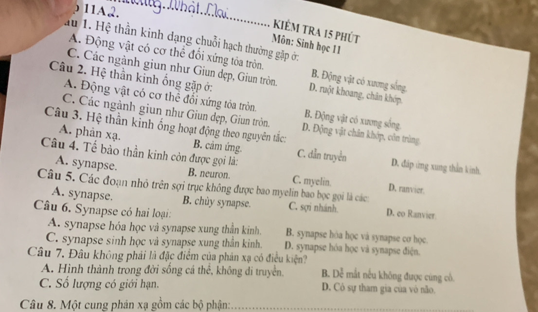 ρ 11A2.
_
kiẻm tra 15 phút
au 1. Hệ thần kinh dạng chuỗi hạch thường gặp ởi
Môn: Sinh học 11
A. Động vật có cơ thể đối xứng tỏa tròn. B. Động vật có xương sống,
Câu 2. Hệ thần kinh ống gặp ở:
C. Các ngành giun như Giun dẹp, Giun tròn. D. ruột khoang, chân khớp
A. Động vật có cơ thể đổi xứng tỏa tròn. B. Động vật có xương sống.
C. Các ngành giun như Giun dẹp, Giun tròn. D. Động vật chân khớp, côn trùng
Câu 3. Hệ thần kinh ống hoạt động theo nguyên tắc:
A. phản xạ. B. cảm ứng. C. dẫn truyền D. đấp ứng xung thần kinh.
Câu 4. Tế bào thần kinh còn được gọi là:
A. synapse. B. neuron. C. myelin. D. ranvier.
Câu 5. Các đoạn nhỏ trên sợi trục không được bao myelin bao bọc gọi là các:
A. synapse. B. chùy synapse. C. sợi nhánh. D. eo Ranvier
Câu 6. Synapse có hai loại:
A. synapse hóa học và synapse xung thần kinh. B. synapse hóa học và synapse cơ học.
C. synapse sinh học và synapse xung thần kinh. D. synapse hóa học và synapse điện.
Câu 7. Đâu không phải là đặc điểm của phản xạ có điều kiện?
A. Hình thành trong đời sống cá thể, không đi truyền. B. Dễ mắt nếu không được cúng cố.
C. Số lượng có giới hạn. D. Cô sự tham gia của vô não.
Câu 8. Một cung phản xạ gồm các bộ phận: