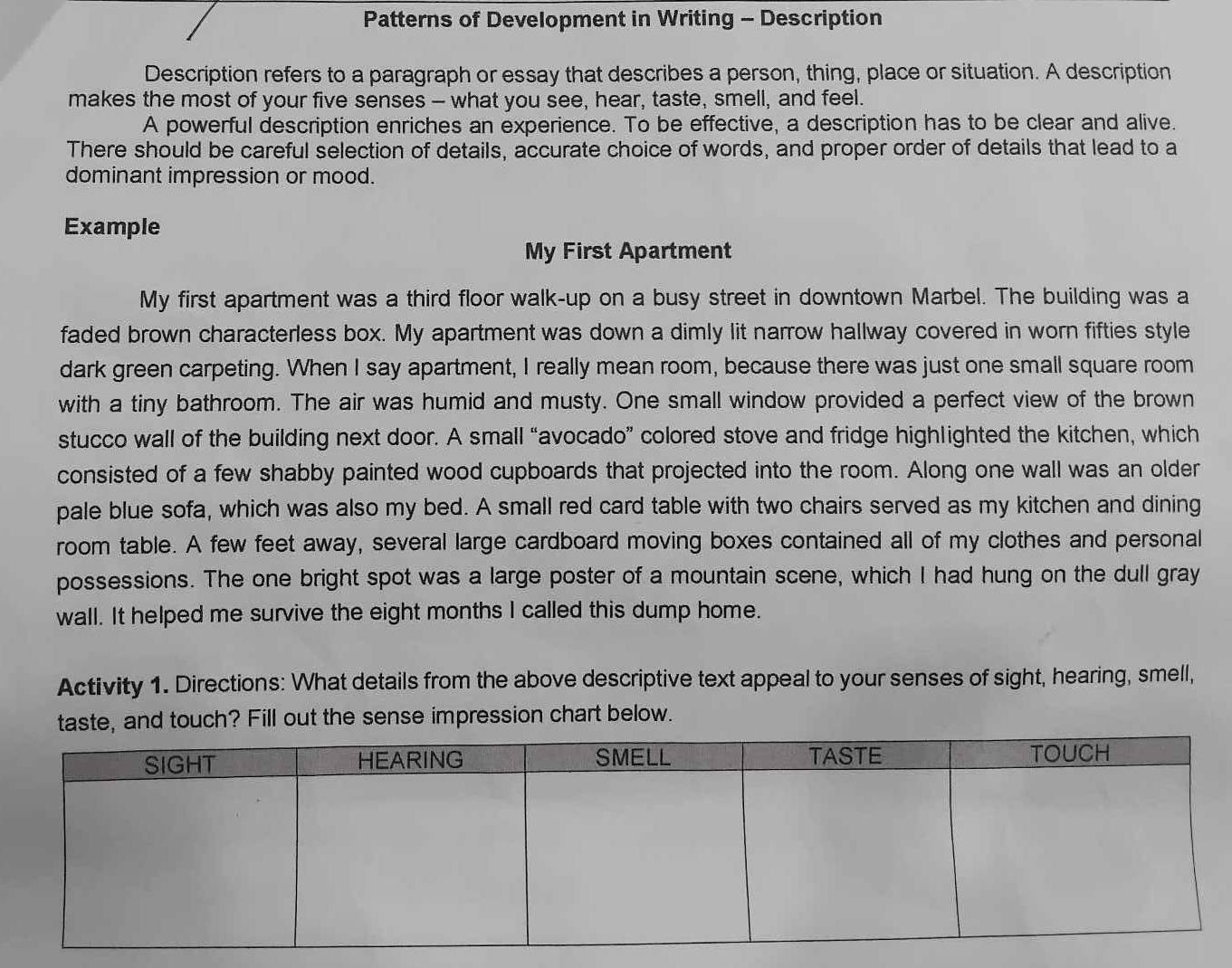 Patterns of Development in Writing - Description 
Description refers to a paragraph or essay that describes a person, thing, place or situation. A description 
makes the most of your five senses - what you see, hear, taste, smell, and feel. 
A powerful description enriches an experience. To be effective, a description has to be clear and alive. 
There should be careful selection of details, accurate choice of words, and proper order of details that lead to a 
dominant impression or mood. 
Example 
My First Apartment 
My first apartment was a third floor walk-up on a busy street in downtown Marbel. The building was a 
faded brown characterless box. My apartment was down a dimly lit narrow hallway covered in worn fifties style 
dark green carpeting. When I say apartment, I really mean room, because there was just one small square room 
with a tiny bathroom. The air was humid and musty. One small window provided a perfect view of the brown 
stucco wall of the building next door. A small “avocado” colored stove and fridge highlighted the kitchen, which 
consisted of a few shabby painted wood cupboards that projected into the room. Along one wall was an older 
pale blue sofa, which was also my bed. A small red card table with two chairs served as my kitchen and dining 
room table. A few feet away, several large cardboard moving boxes contained all of my clothes and personal 
possessions. The one bright spot was a large poster of a mountain scene, which I had hung on the dull gray 
wall. It helped me survive the eight months I called this dump home. 
Activity 1. Directions: What details from the above descriptive text appeal to your senses of sight, hearing, smell, 
taste, and touch? Fill out the sense impression chart below.