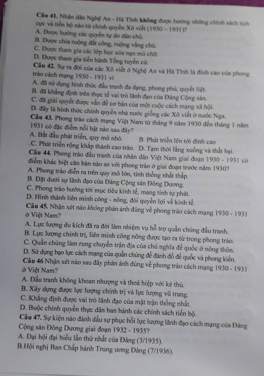 Nhân dân Nghệ An - Hà Tĩnh không được hướng những chính sách tích
cực và tiến bộ nào từ chính quyền Xô viết (1930-1931) ?
A. Được hưởng các quyền tự do dân chủ.
B. Được chia ruộng đất công, ruộng vắng chủ.
C. Được tham gia các lớp học xỏa nạn mù chữ.
D. Được tham gia tiến hành Tổng tuyển cử.
Câu 42. Sự ra đời của các Xô viết ở Nghệ An và Hà Tĩnh là đỉnh cao của phong
trào cách mạng 1930 - 1931 vì
A. đã sử dụng hình thức đầu tranh đa dạng, phong phủ, quyết liệt.
B. đã khẳng định trên thực tế vai trò lãnh đạo của Đảng Cộng sản.
C. đã giải quyết được vấn đề cơ bản của một cuộc cách mạng xã hội.
D. đây là hình thức chính quyền nhà nước giống các Xô viết ở nước Nga.
Câu 43. Phong trảo cách mạng Việt Nam từ tháng 9 năm 1930 đến tháng 1 năm
1931 có đặc điểm nổi bật nào sau đây?
A. Bắt đầu phát triển, quy mô nhỏ. B. Phát triển lên tới đỉnh cao.C. Phát triển rộng khắp thành cao trào. D. Tạm thời lắng xuống và thất bại.
Câu 44. Phong trào đấu tranh của nhân dân Việt Nam giai đoạn 1930-1931 có
điểm khác biệt căn bản nào so với phong trào ở giai đoạn trước năm 1930?
A. Phong trào diễn ra trên quy mô lớn, tính thống nhất thấp.
B. Đặt dưới sự lãnh đạo của Đảng Cộng sản Đông Dương.
C. Phong trào hướng tới mục tiêu kinh tế, mang tính tự phát.
D. Hình thành liên minh công - nông, đòi quyền lợi về kinh tế.
Câu 45. Nhận xét nào không phản ánh đúng về phong trào cách mạng 1930 - 1931
ở Việt Nam?
A. Lực lượng du kích đã ra đời làm nhiệm vụ hỗ trợ quần chúng đấu tranh.
B. Lực lượng chính trị, liên minh công nông được tạo ra từ trong phong trào.
C. Quần chúng làm rung chuyển trận địa của chủ nghĩa đế quốc ở nông thôn.
D. Sử dụng bạo lực cách mạng của quần chúng để đánh đồ đế quốc và phong kiến.
Câu 46 Nhận xét nào sau đây phản ánh đúng về phong trào cách mạng 1930 - 11 9 3 1
ở Việt Nam?
A. Đấu tranh không khoan nhượng và thoả hiệp với kẻ thù.
B. Xây dựng được lực lượng chính trị và lực lượng vũ trang.
C. Khẳng định được vai trò lãnh đạo của mặt trận thống nhất.
D. Buộc chính quyền thực dân ban hành các chính sách tiến bộ.
Câu 47. Sự kiện nào đánh dấu sự phục hồi lực lượng lãnh đạo cách mạng của Đảng
Cộng sản Đông Dương giai đoạn 1932 - 1935?
A. Đại hội đại biểu lần thứ nhất của Đảng (3/1935).
B.Hội nghị Ban Chấp hành Trung ương Đảng (7/1936).