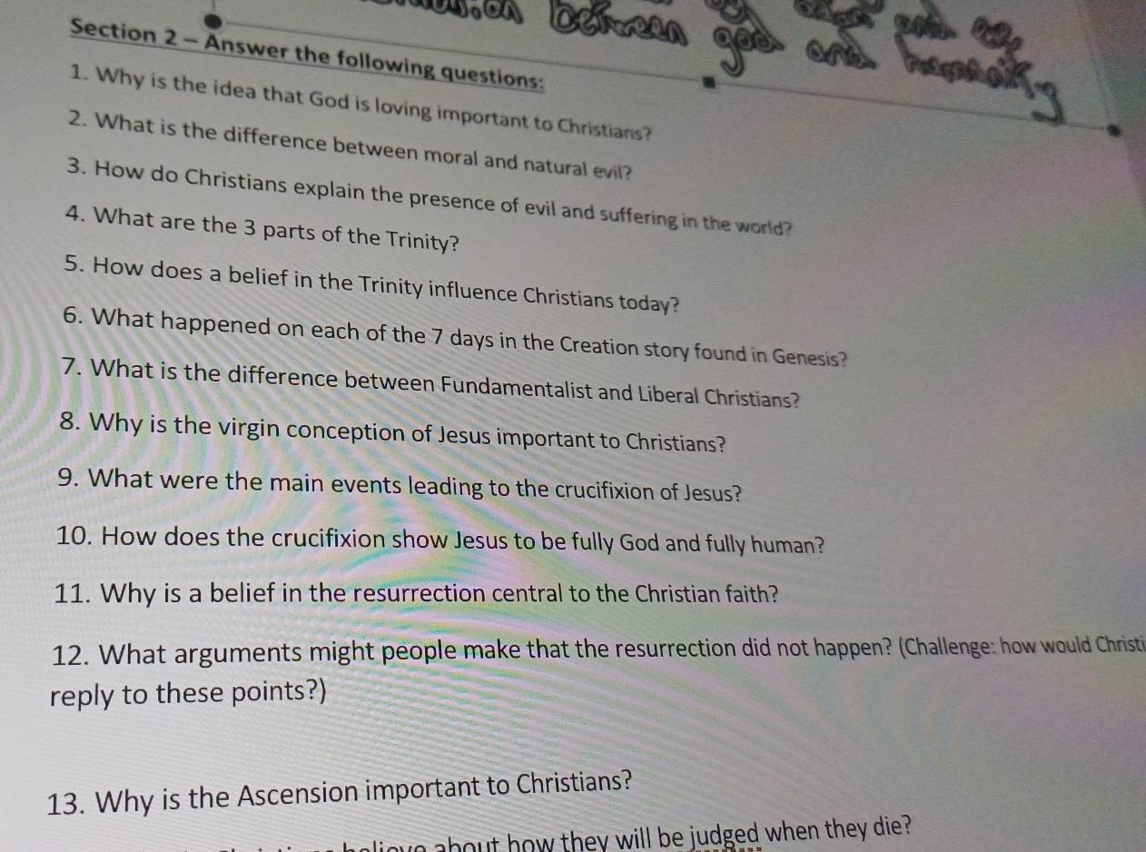 Answer the following questions: 
1. Why is the idea that God is loving important to Christians? 
2. What is the difference between moral and natural evil? 
3. How do Christians explain the presence of evil and suffering in the world? 
4. What are the 3 parts of the Trinity? 
5. How does a belief in the Trinity influence Christians today? 
6. What happened on each of the 7 days in the Creation story found in Genesis? 
7. What is the difference between Fundamentalist and Liberal Christians? 
8. Why is the virgin conception of Jesus important to Christians? 
9. What were the main events leading to the crucifixion of Jesus? 
10. How does the crucifixion show Jesus to be fully God and fully human? 
11. Why is a belief in the resurrection central to the Christian faith? 
12. What arguments might people make that the resurrection did not happen? (Challenge: how would Christi 
reply to these points?) 
13. Why is the Ascension important to Christians? 
about how they will be judged when they die ?