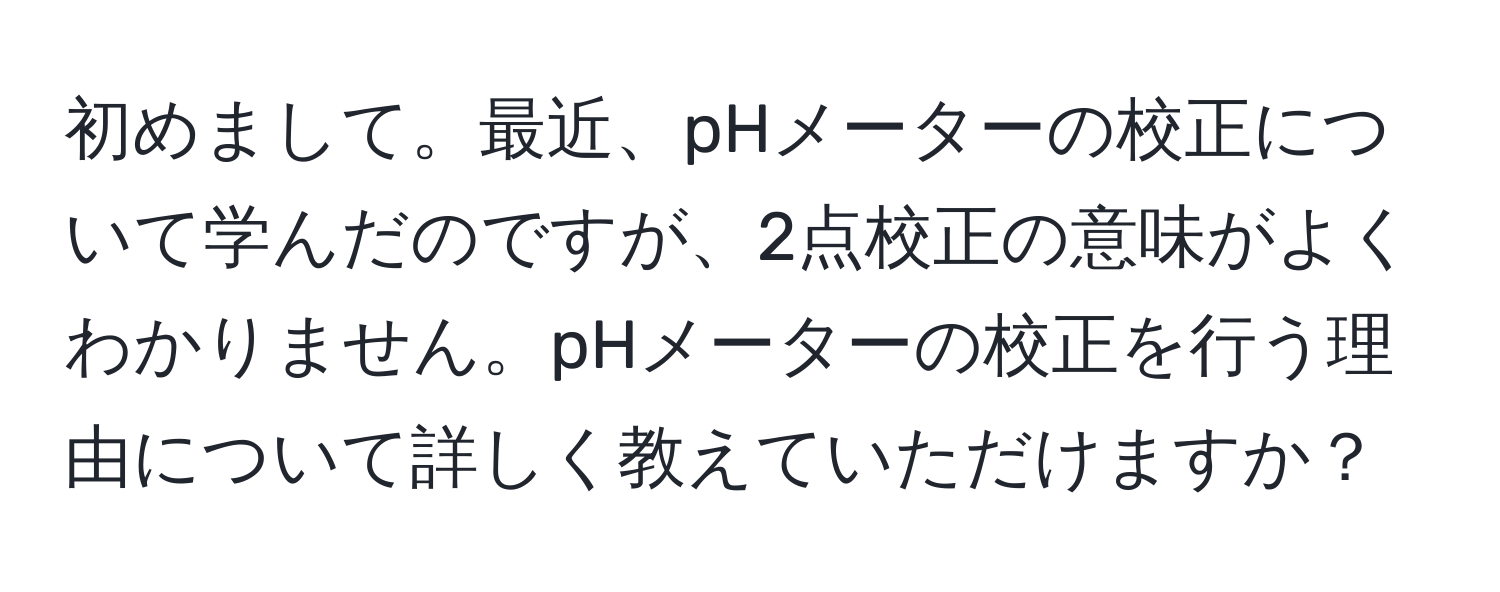 初めまして。最近、pHメーターの校正について学んだのですが、2点校正の意味がよくわかりません。pHメーターの校正を行う理由について詳しく教えていただけますか？