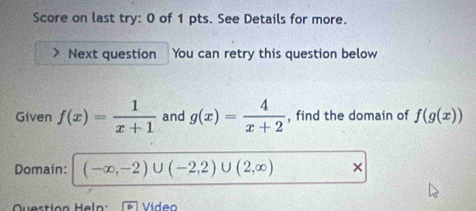 Score on last try: 0 of 1 pts. See Details for more. 
Next question You can retry this question below 
Given f(x)= 1/x+1  and g(x)= 4/x+2  , find the domain of f(g(x))
Domain: (-∈fty ,-2)∪ (-2,2)∪ (2,∈fty ) × 
Question Heln: Vídeo