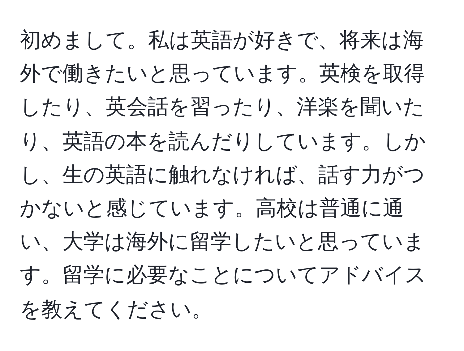 初めまして。私は英語が好きで、将来は海外で働きたいと思っています。英検を取得したり、英会話を習ったり、洋楽を聞いたり、英語の本を読んだりしています。しかし、生の英語に触れなければ、話す力がつかないと感じています。高校は普通に通い、大学は海外に留学したいと思っています。留学に必要なことについてアドバイスを教えてください。