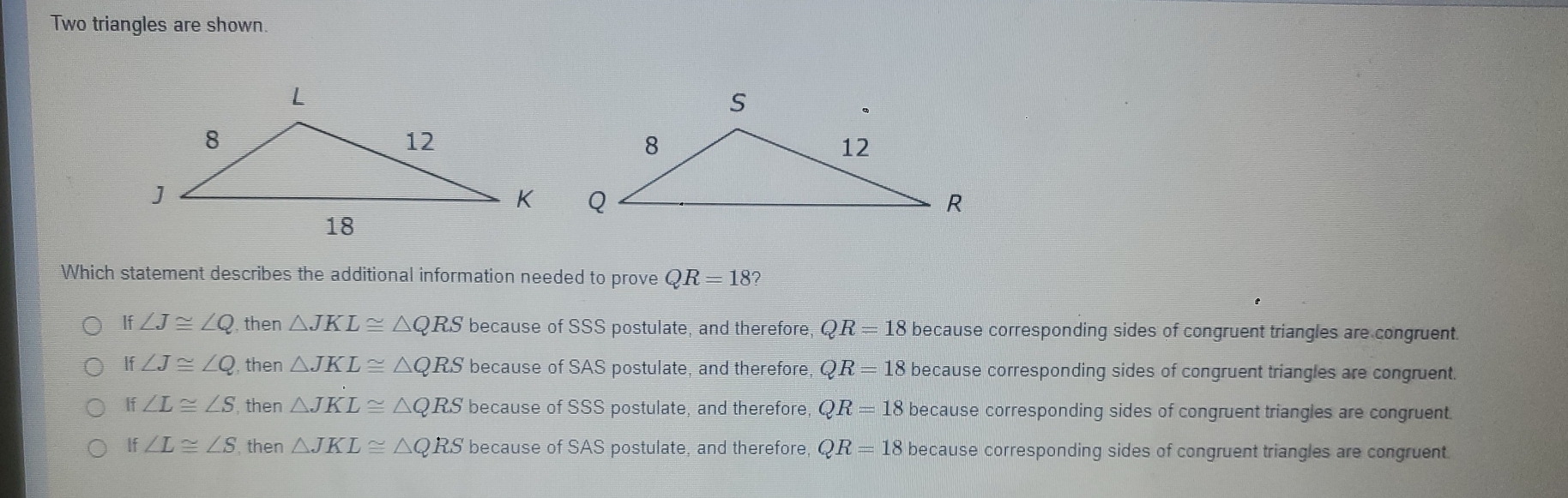 Two triangles are shown.
Which statement describes the additional information needed to prove QR=18?
If ∠ J≌ ∠ Q then △ JKL≌ △ QRS because of SSS postulate, and therefore, QR=18 because corresponding sides of congruent triangles are congruent.
If ∠ J≌ ∠ Q , then △ JKL≌ △ QRS because of SAS postulate, and therefore, QR=18 because corresponding sides of congruent triangles are congruent
If ∠  ≌  S , then △ JKL≌ △ QRS because of SSS postulate, and therefore, QR=18 because corresponding sides of congruent triangles are congruent
if ∠ L≌ ∠ S , then △ JKL≌ △ QRS because of SAS postulate, and therefore, QR=18 because corresponding sides of congruent triangles are congruent.