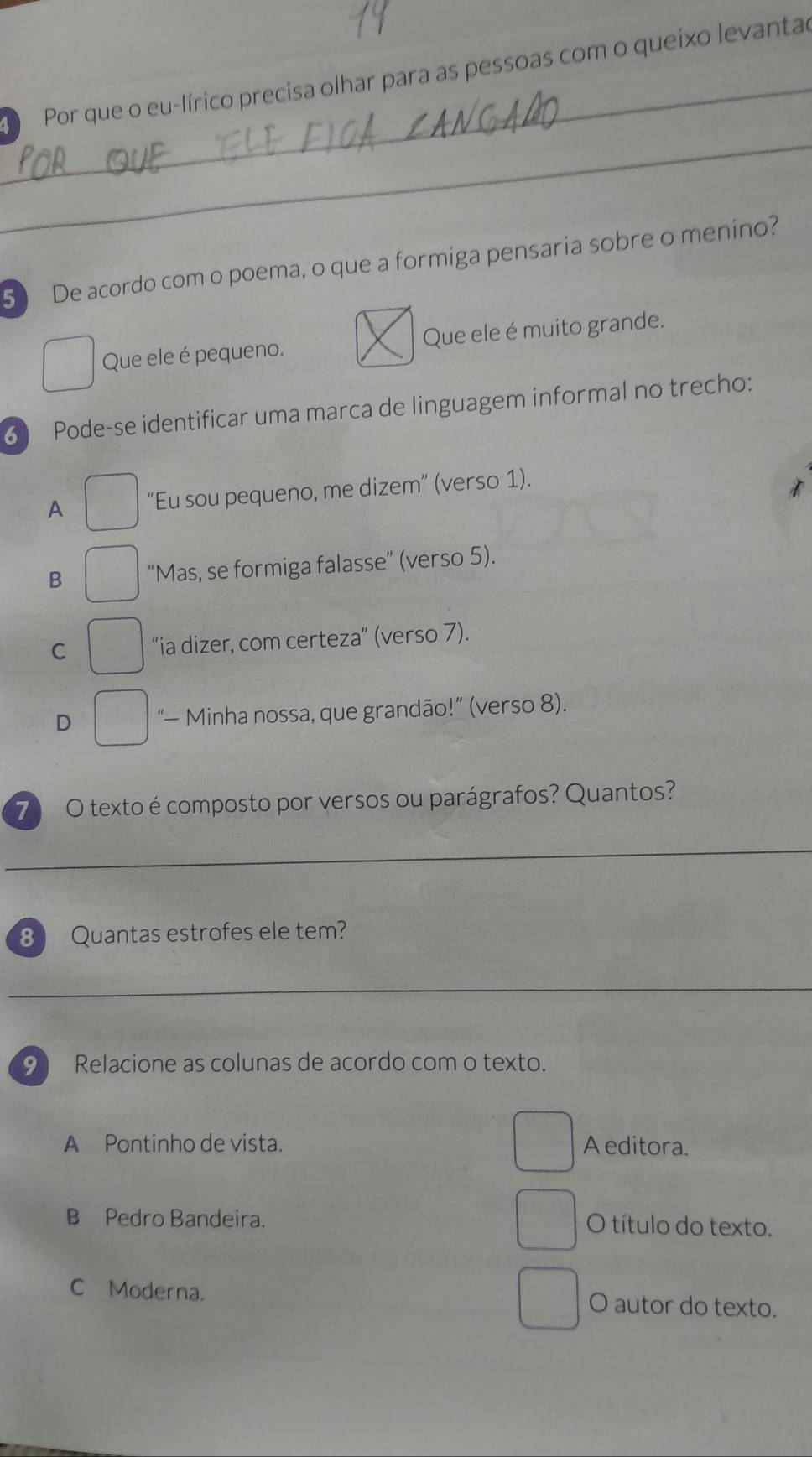 D Por que o eu-lírico precisa olhar para as pessoas com o queixo levantad
_
5 De acordo com o poema, o que a formiga pensaria sobre o menino?
Que ele é pequeno. Que ele é muito grande.
6 Pode-se identificar uma marca de linguagem informal no trecho:
A “Eu sou pequeno, me dizem” (verso 1).
B “Mas, se formiga falasse” (verso 5).
C “ia dizer, com certeza” (verso 7).
D '— Minha nossa, que grandão!' (verso 8).
7 O texto é composto por versos ou parágrafos? Quantos?
_
8 Quantas estrofes ele tem?
_
9 Relacione as colunas de acordo com o texto.
A Pontinho de vista. A editora.
B Pedro Bandeira. O título do texto.
C Moderna. O autor do texto.