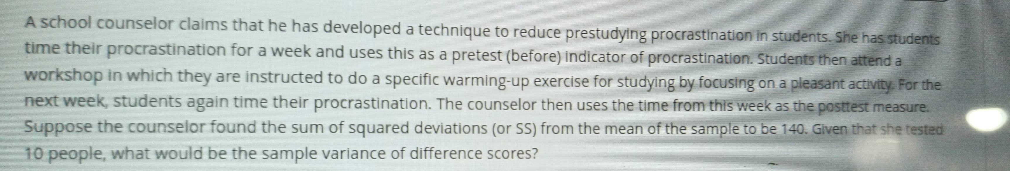 A school counselor claims that he has developed a technique to reduce prestudying procrastination in students. She has students 
time their procrastination for a week and uses this as a pretest (before) indicator of procrastination. Students then attend a 
workshop in which they are instructed to do a specific warming-up exercise for studying by focusing on a pleasant activity. For the 
next week, students again time their procrastination. The counselor then uses the time from this week as the posttest measure. 
Suppose the counselor found the sum of squared deviations (or SS) from the mean of the sample to be 140. Given that she tested
10 people, what would be the sample variance of difference scores?