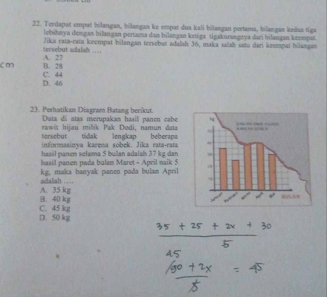 Terdapat empat bilangan, bilangan ke empat dua kali bilangan pertama, bilangan kedua tiga
lebihnya dengan biłangan pertama dan bilangan ketiga tigakurangnya dari bilangan keempat.
Jika rata-rata keempat bilangan tersebut adalah 36, maka salah satu dari keempat bilangan
tersebut adalah …
A. 27
cm B. 28
C. 44
D. 46
23. Perhatikan Diagram Batang berikut.
Data di atas merupakan hasil panen cabe
rawit hijau milik Pak Dodi, namun data 
tersebut tidak lengkap beberapa
informasinya karena sobek. Jika rata-rata
hasil panen selama 5 bulan adalah 37 kg dan
hasil panen pada bulan Maret - April naik 5
kg, maka banyak panen pada bulan April 
adalah …
A. 35 kg
B. 40 kg
C. 45 kg
D. 50 kg