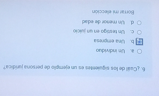 ¿Cuál de los siguientes es un ejemplo de persona jurídica?
a. Un individuo
b. Una empresa
c. Un testigo en un juicio
d. Un menor de edad
Borrar mi elección