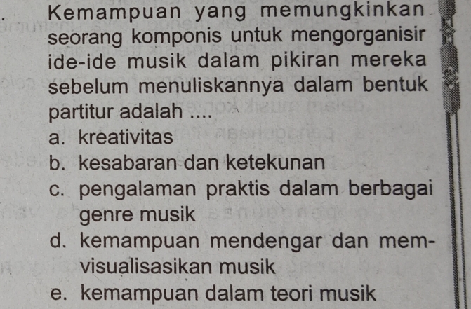 Kemampuan yang memungkinkan
seorang komponis untuk mengorganisir
ide-ide musik dalam pikiran mereka
sebelum menuliskannya dalam bentuk
partitur adalah ....
a. kreativitas
b. kesabaran dan ketekunan
c. pengalaman praktis dalam berbagai
genre musik
d. kemampuan mendengar dan mem-
visualisasikan musik
e. kemampuan dalam teori musik