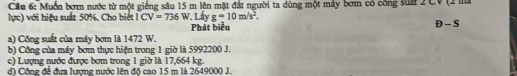 Cầu 6: Muồn bơrn nước từ một giếng sâu 15 m lên mặt đất người ta dùng một máy bơm có công suất 2 CV (2 ma
lực) với hiệu suất 50%. Cho biết 1CV=736W.Lấy g=10m/s^2. 
Phát biểu D-S
a) Công suất của máy bơm là 1472 W.
b) Công của máy bơm thực hiện trong 1 giờ là 5992200 J.
c) Lượng nước được bơm trong 1 giờ là 17,664 kg.
d) Công để đưa lượng nước lên độ cao 15 m là 2649000 J.