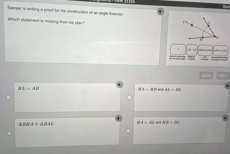 Ttêm 31324
Que
Sawyer is writing a proof for his construction of an angle bisector.
Which statement is missing from his plan?
7 LH=LH NHBL I NHAL CAHED CRNE
555
arc are same length Property Fiadil of constructed Refexive Postulats of congruent mangles Comexponding angles
CLEAR CHECK
HL=AB and AL=BL
H A=HB
△ BHA≌ △ BAL
HA=AL and HB=BL