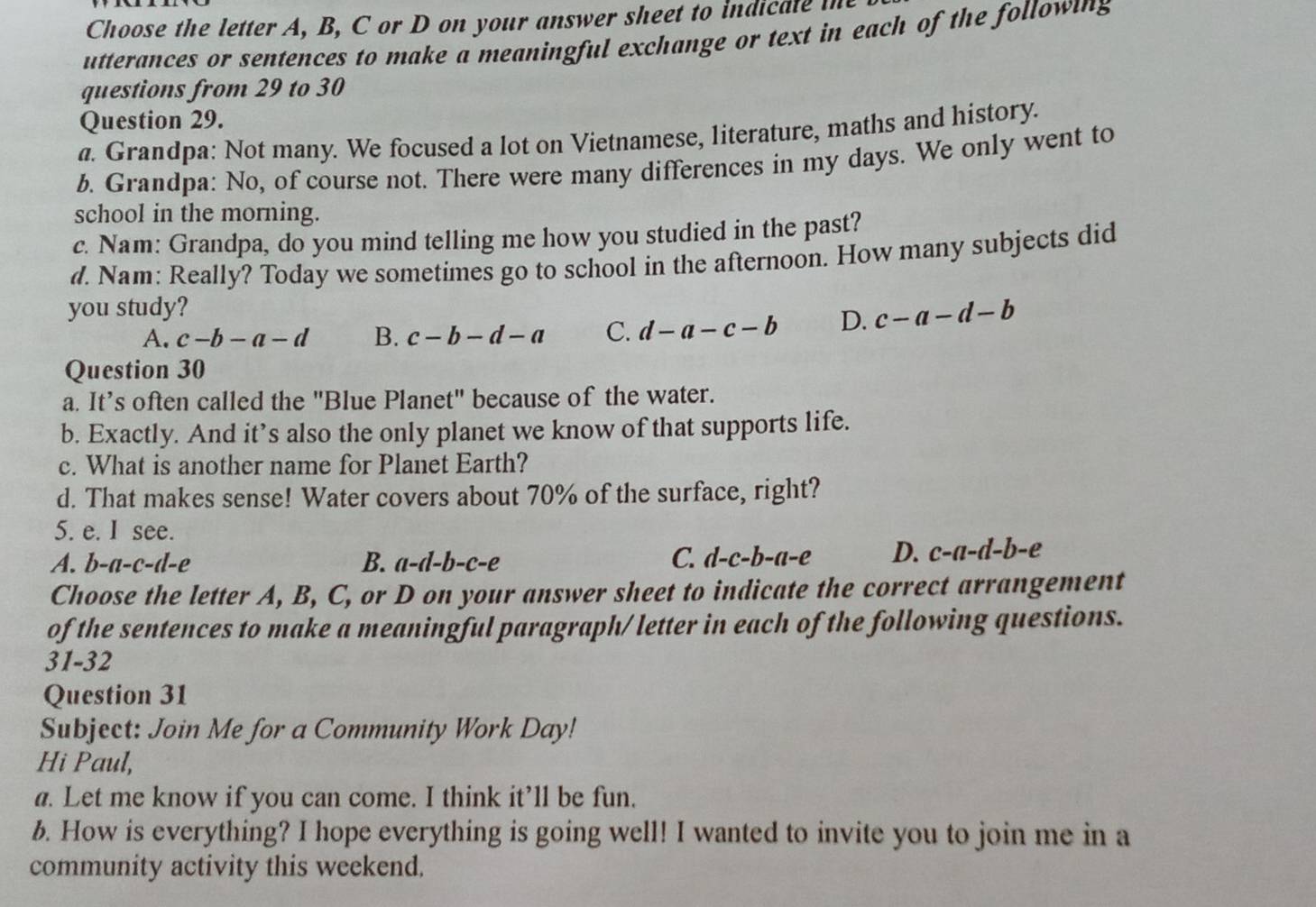 Choose the letter A, B, C or D on your answer sheet to indi ale m
utterances or sentences to make a meaningful exchange or text in each of the followig
questions from 29 to 30
Question 29.
a. Grandpa: Not many. We focused a lot on Vietnamese, literature, maths and history.
b. Grandpa: No, of course not. There were many differences in my days. We only went to
school in the morning.
c. Nam: Grandpa, do you mind telling me how you studied in the past?
d. Nam: Really? Today we sometimes go to school in the afternoon. How many subjects did
you study?
A. c-b-a-d B. c-b-d-a C. d-a-c-b D. c-a-d-b
Question 30
a. It’s often called the "Blue Planet" because of the water.
b. Exactly. And it’s also the only planet we know of that supports life.
c. What is another name for Planet Earth?
d. That makes sense! Water covers about 70% of the surface, right?
5. e. I see.
B.
A. b-a-c-d-e a-d-b-c-e
C. d-c-b-a-e D. c-a-d-l b-e
Choose the letter A, B, C, or D on your answer sheet to indicate the correct arrangement
of the sentences to make a meaningful paragraph/letter in each of the following questions.
31-32
Question 31
Subject: Join Me for a Community Work Day!
Hi Paul,
a. Let me know if you can come. I think it’ll be fun.
b. How is everything? I hope everything is going well! I wanted to invite you to join me in a
community activity this weekend.