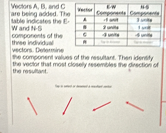 Vectors A, B, and C
are being added. Th 
table indicates the E- 
W and N-S 
components of the 
three individual 
vectors. Determine 
the component values of the resultant. Then identify 
the vector that most closely resembles the direction of 
the resultant. 
To to satach sn absanet à cnsutant varter