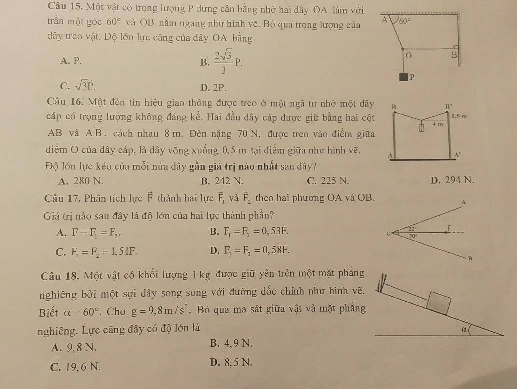 Một vật có trọng lượng P đứng cân bằng nhờ hai dây OA làm với
trần một góc 60° và OB nằm ngang như hình vẽ. Bỏ qua trọng lượng của 
dây treo vật. Độ lớn lực căng của dây OA bằng
A. P. B.  2sqrt(3)/3 P.
C. sqrt(3)P. D. 2P.
Câu 16. Một đèn tín hiệu giao thông được treo ở một ngã tư nhờ một dây
cáp có trọng lượng không đáng kể. Hai đầu dây cáp được giữ bằng hai cột
AB và A'B', cách nhau 8 m. Đèn nặng 70 N, được treo vào điểm giữa
điểm O của dây cáp, là dây võng xuống 0,5 m tại điểm giữa như hình vẽ. 
Độ lớn lực kéo của mỗi nửa dây gần giá trị nào nhất sau đây?
A. 280 N. B. 242 N. C. 225 N. D. 294 N.
Câu 17. Phân tích lực vector F thành hai lực vector F_1 và vector F_2 theo hai phương OA và OB.
Giá trị nào sau đây là độ lớn của hai lực thành phần?
A. F=F_1=F_2. B. F_1=F_2=0,53F.
C. F_1=F_2=1,51F. D. F_1=F_2=0,58F.
Câu 18. Một vật có khối lượng 1 kg được giữ yên trên một mặt phẳng
nghiêng bởi một sợi dây song song với đường dốc chính như hình vẽ.
Biết alpha =60°. Cho g=9,8m/s^2. Bỏ qua ma sát giữa vật và mặt phẳng
nghiêng. Lực căng dây có độ lớn là
A. 9, 8 N. B. 4,9 N.
C. 19, 6 N. D. 8, 5 N.