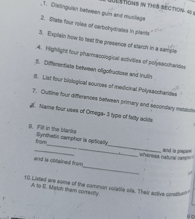 QuESTiONS in ThIS SECTION- 40 n 
1. Distinguish between gum and mucilage 
2. State four roles of carbohydrates in plants 
3. Explain how to test the presence of starch in a sample 
4. Highlight four pharmacological activities of polysaccharides 
5. Differentiate between oligofructose and inulin 
6. List four biological sources of medicinal Polysaccharides 
7. Outline four differences between primary and secondary metabolite 
. Name four uses of Omega- 3 type of fatty acids 
9. Fill in the blanks 
_ 
_ 
Synthetic camphor is optically 
from 
_ 
_ 
and is prepared 
whereas natural campho 
_ 
and is obtained from 
10. Listed are some of the common volatile oils. Their active constituents 
A to E. Match them correctly.