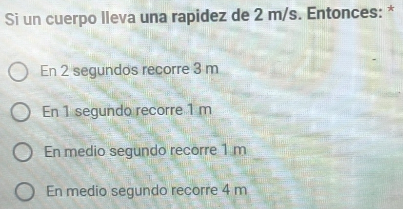 Si un cuerpo lleva una rapidez de 2 m/s. Entonces: *
En 2 segundos recorre 3 m
En 1 segundo recorre 1 m
En medio segundo recorre 1 m
En medio segundo recorre 4 m