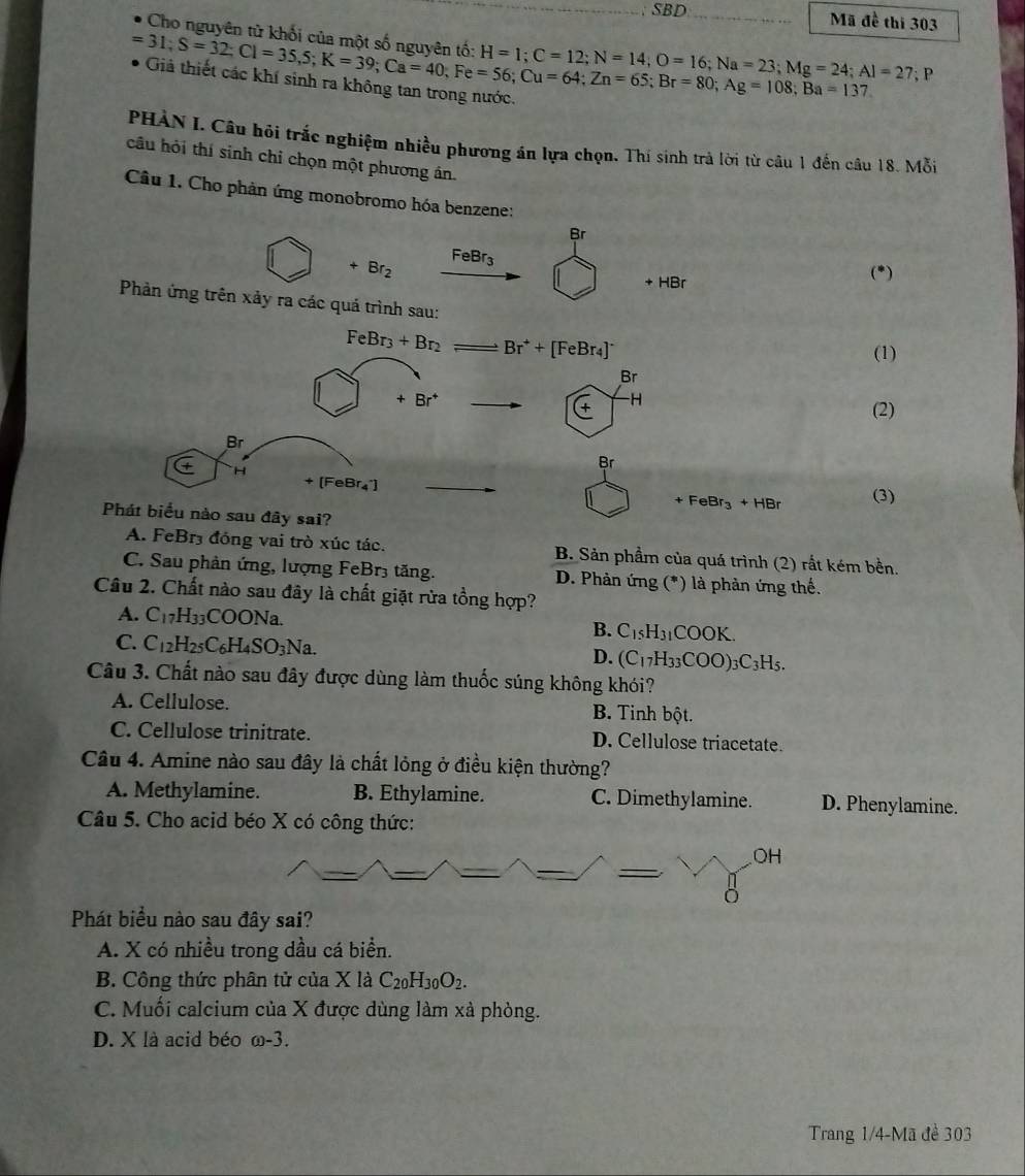 SBD Mã đề thi 303
Cho nguyên tử khối của một số nguyên tố: H=1;C=12;N=14;O=16;Na=23;Mg=24;Al=27;
=31;S=32;Cl=35,5;K=39;Ca=40;Fe=56;Cu=64;Zn=108;Ba=137 :1
PHÀN I. Câu hỏi trắc nghiệm nhiều phương án lựa chọn. Thí sinh trà lời từ câu 1 đến câu 18. Mỗi
câu hỏi thí sinh chỉ chọn một phương ân.
Câu 1. Cho phản ứng monobromo hóa benzene:
Br
FeBr_3
+ Br_2
(^circ 
+ HBr
Phản ứng trên xảy ra các quả trình sau:
FeBr_3+Br_2 Br^++[FeBr_4]^-
(1)
Br
+Br^+
∈ H
(2)
Br
Br
[FeBr_4^(+]
H (3)
+FeBr_3)+HBr
Phát biểu nào sau đây sai?
A. FeBr3 đồng vai trò xúc tác. B. Sản phẩm của quá trình (2) rất kém bền.
C. Sau phản ứng, lượng FeBr3 tăng. D. Phản ứng (*) là phản ứng thế.
Câu 2. Chất nào sau đây là chất giặt rừa tồng hợp?
A. C_17H_33COONa. B. C_15H_31COOK.
C. C_12H_25C_6H_4SO_3Na. D. (C_17H_33COO)_3C_3H_5.
Câu 3. Chất nào sau đây được dùng làm thuốc súng không khói?
A. Cellulose. B. Tinh bột.
C. Cellulose trinitrate. D. Cellulose triacetate.
Câu 4. Amine nào sau đây là chất lỏng ở điều kiện thường?
A. Methylamine. B. Ethylamine. C. Dimethylamine. D. Phenylamine.
Câu 5. Cho acid béo X có công thức:
OH
Phát biểu nào sau đây sai?
A. X có nhiều trong dầu cá biển.
B. Công thức phân tử của X là C_20H_30O_2.
C. Muối calcium của X được dùng làm xả phòng.
D. X là acid béo ω-3.
Trang 1/4-Mã đề 303