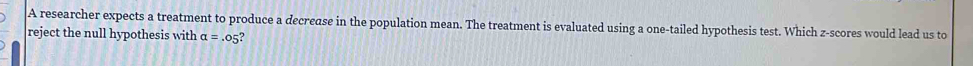 A researcher expects a treatment to produce a decrease in the population mean. The treatment is evaluated using a one-tailed hypothesis test. Which z-scores would lead us to 
reject the null hypothesis with alpha =.05 a