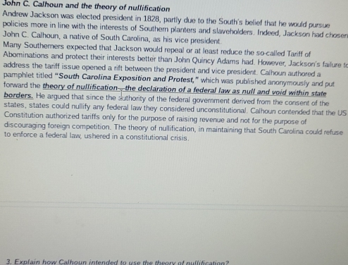 John C. Calhoun and the theory of nullification 
Andrew Jackson was elected president in 1828, partly due to the South's belief that he would pursue 
policies more in line with the interests of Southern planters and slaveholders. Indeed, Jackson had chosen 
John C. Calhoun, a native of South Carolina, as his vice president 
Many Southerners expected that Jackson would repeal or at least reduce the so-called Tariff of 
Abominations and protect their interests better than John Quincy Adams had. However, Jackson's failure to 
address the tariff issue opened a rift between the president and vice president. Calhoun authored a 
pamphlet titled “South Carolina Exposition and Protest,” which was published anonymously and put 
forward the theory of nullification—the declaration of a federal law as null and void within state 
borders. He argued that since the authority of the federal government derived from the consent of the 
states, states could nullify any federal law they considered unconstitutional. Calhoun contended that the US 
Constitution authorized tariffs only for the purpose of raising revenue and not for the purpose of 
discouraging foreign competition. The theory of nullification, in maintaining that South Carolina could refuse 
to enforce a federal law, ushered in a constitutional crisis. 
3. Explain how Calhoun intended to use the theory of nullification?