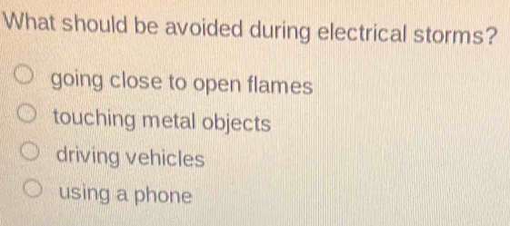 What should be avoided during electrical storms?
going close to open flames
touching metal objects
driving vehicles
using a phone