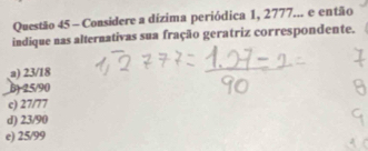 Considere a dízima periódica 1, 2777... e então
indique nas alternativas sua fração geratriz correspondente.
a) 23/18
6) -25/90
c) 27/77
d) 23/90
e) 25/99