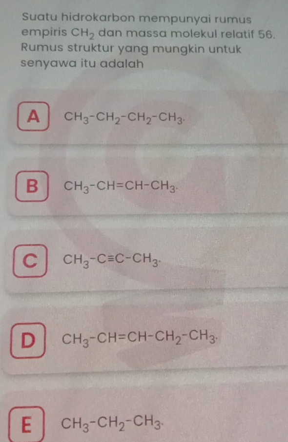 Suatu hidrokarbon mempunyai rumus
empiris CH_2 dan massa molekul relatif 56.
Rumus struktur yang mungkin untuk
senyawa itu adalah
A CH_3-CH_2-CH_2-CH_3.
B CH_3-CH=CH-CH_3.
C CH_3-Cequiv C-CH_3.
D CH_3-CH=CH-CH_2-CH_3.
E CH_3-CH_2-CH_3.