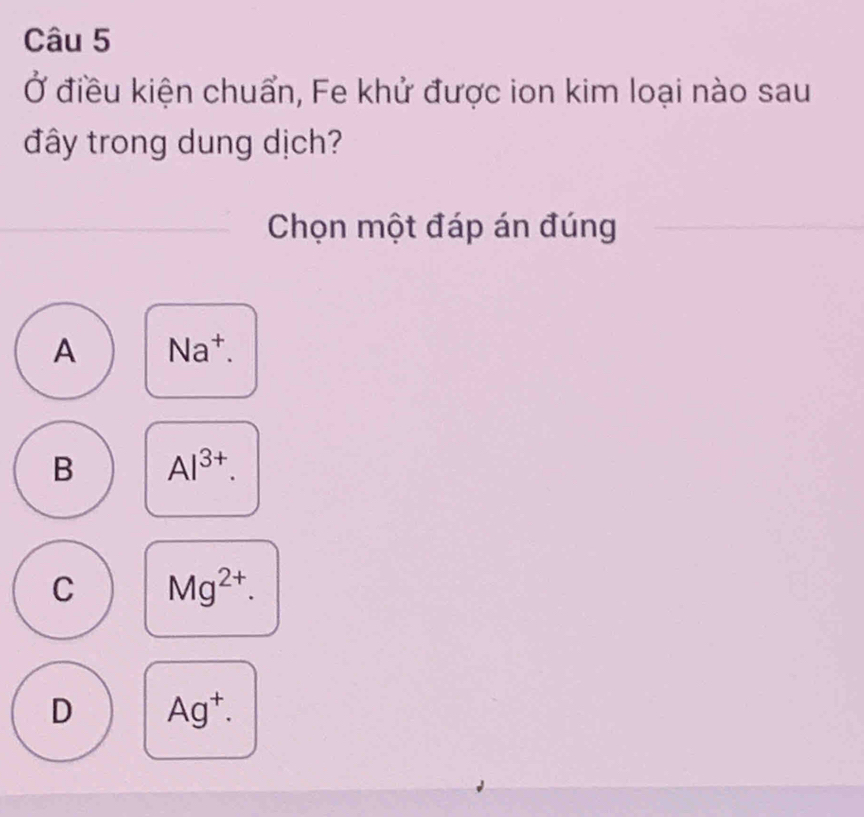 Ở điều kiện chuẩn, Fe khử được ion kim loại nào sau
đây trong dung dịch?
Chọn một đáp án đúng
A Na^+.
B Al^(3+).
C Mg^(2+).
D Ag^+.