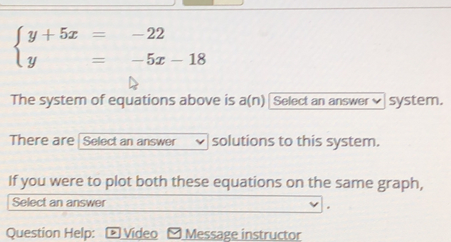 beginarrayl y+5x=-22 y=-5x-18endarray.
The system of equations above is a(n) Select an answer× system. 
There are Select an answer solutions to this system. 
If you were to plot both these equations on the same graph, 
Select an answer 
Question Help: D Vídeo Message instructor