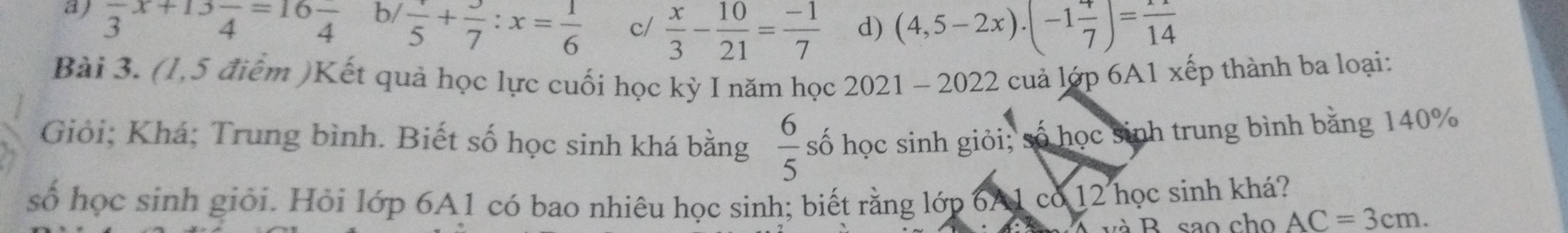 a) frac 3x+13frac 4=16frac 4
b/ frac 5+frac 7:x= 1/6 
c/  x/3 - 10/21 = (-1)/7  d) (4,5-2x).(-1frac 7endpmatrix =frac 114 
Bài 3. (1,5 điểm )Kết quả học lực cuối học kỳ I năm học 2021 - 2022 cuả lớp 6A1 xếp thành ba loại:
Giỏi; Khá; Trung bình. Biết số học sinh khá bằng  6/5  số học sinh giỏi; số học sinh trung bình băng 140%
số học sinh giỏi. Hỏi lớp 6A1 có bao nhiêu học sinh; biết rằng lớp 6A1 có 12 học sinh khá?
và B. sao cho AC=3cm.