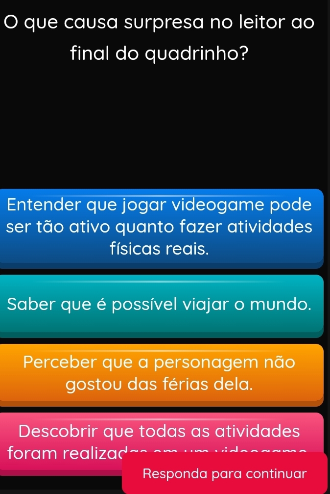 que causa surpresa no leitor ao
final do quadrinho?
Entender que jogar videogame pode
ser tão ativo quanto fazer atividades
físicas reais.
Saber que é possível viajar o mundo.
Perceber que a personagem não
gostou das férias dela.
Descobrir que todas as atividades
foram realizad
Responda para continuar