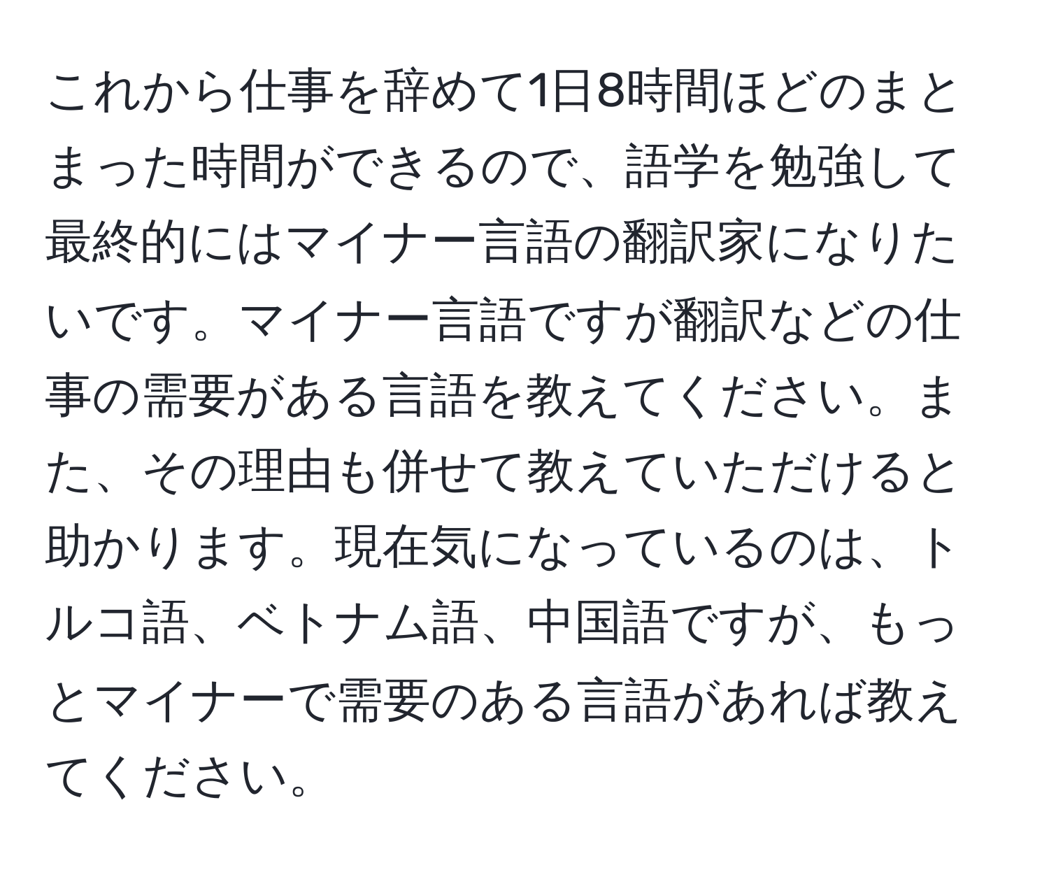 これから仕事を辞めて1日8時間ほどのまとまった時間ができるので、語学を勉強して最終的にはマイナー言語の翻訳家になりたいです。マイナー言語ですが翻訳などの仕事の需要がある言語を教えてください。また、その理由も併せて教えていただけると助かります。現在気になっているのは、トルコ語、ベトナム語、中国語ですが、もっとマイナーで需要のある言語があれば教えてください。